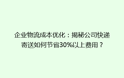 企业物流成本优化:揭秘公司快递寄送如何节省30%以上费用?