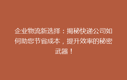 企业物流新选择：揭秘快递公司如何助您节省成本，提升效率的秘密武器！