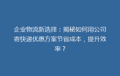 企业物流新选择:揭秘如何用公司寄快递优惠方案节省成本,提升效率?