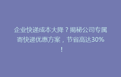 企业快递成本大降？揭秘公司专属寄快递优惠方案，节省高达30%！