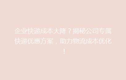 企业快递成本大降？揭秘公司专属快递优惠方案，助力物流成本优化！