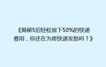 《揭秘5招轻松省下50%的快递费用，你还在为寄快递发愁吗？》