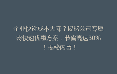 企业快递成本大降？揭秘公司专属寄快递优惠方案，节省高达30%！揭秘内幕！