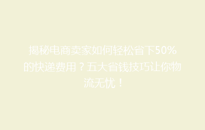 揭秘电商卖家如何轻松省下50%的快递费用？五大省钱技巧让你物流无忧！