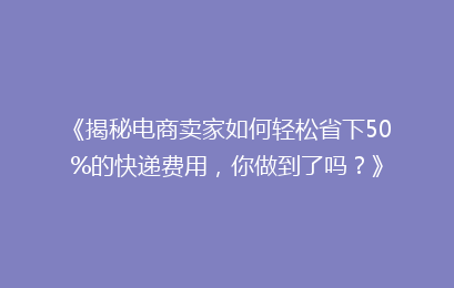《揭秘电商卖家如何轻松省下50%的快递费用，你做到了吗？》