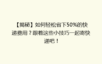 【揭秘】如何轻松省下50%的快递费用？跟着这些小技巧一起寄快递吧！