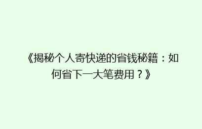 《揭秘个人寄快递的省钱秘籍：如何省下一大笔费用？》