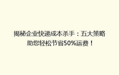 揭秘企业快递成本杀手：五大策略助您轻松节省50%运费！