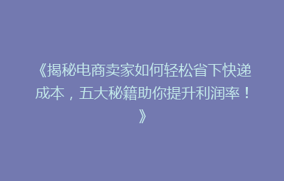 《揭秘电商卖家如何轻松省下快递成本，五大秘籍助你提升利润率！》