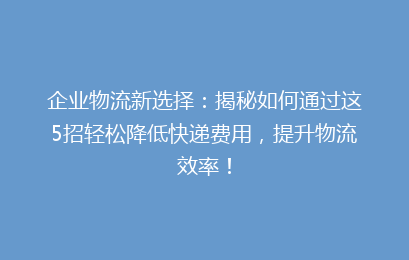 企业物流新选择：揭秘如何通过这5招轻松降低快递费用，提升物流效率！