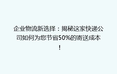 企业物流新选择：揭秘这家快递公司如何为您节省50%的寄送成本！