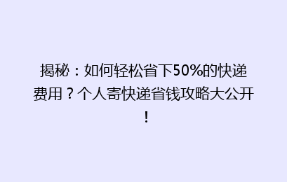 揭秘：如何轻松省下50%的快递费用？个人寄快递省钱攻略大公开！