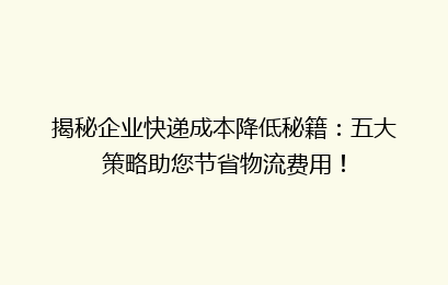 揭秘企业快递成本降低秘籍:五大策略助您节省物流费用!