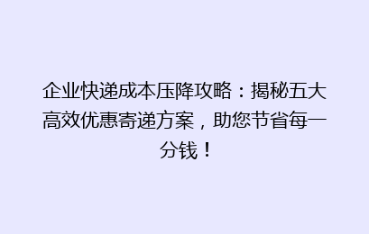 企业快递成本压降攻略：揭秘五大高效优惠寄递方案，助您节省每一分钱！