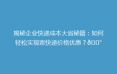 揭秘企业快递成本大省秘籍：如何轻松实现寄快递价格优惠？💰