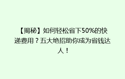 【揭秘】如何轻松省下50%的快递费用？五大绝招助你成为省钱达人！