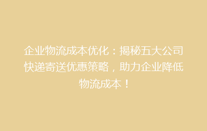 企业物流成本优化：揭秘五大公司快递寄送优惠策略，助力企业降低物流成本！