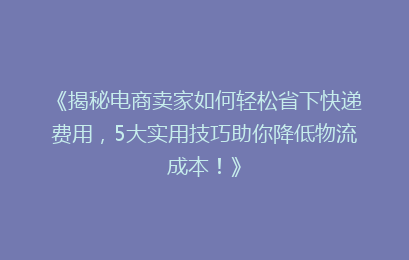 《揭秘电商卖家如何轻松省下快递费用，5大实用技巧助你降低物流成本！》