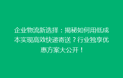 企业物流新选择：揭秘如何用低成本实现高效快递寄送？行业独享优惠方案大公开！