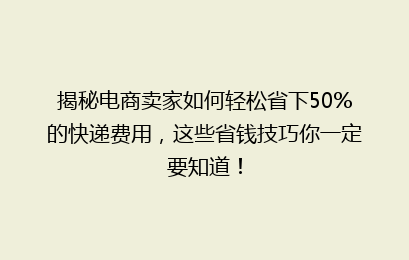 揭秘电商卖家如何轻松省下50%的快递费用，这些省钱技巧你一定要知道！