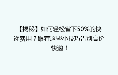 【揭秘】如何轻松省下50%的快递费用？跟着这些小技巧告别高价快递！