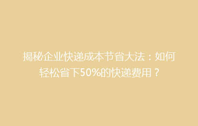 揭秘企业快递成本节省大法：如何轻松省下50%的快递费用？