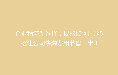 企业物流新选择:揭秘如何用这5招让公司快递费用节省一半!