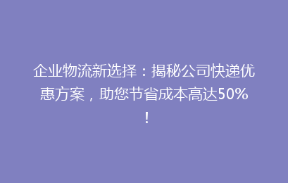 企业物流新选择：揭秘公司快递优惠方案，助您节省成本高达50%！