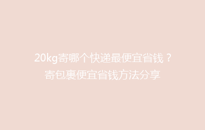 20kg寄哪个快递最便宜省钱?寄包裹便宜省钱方法分享