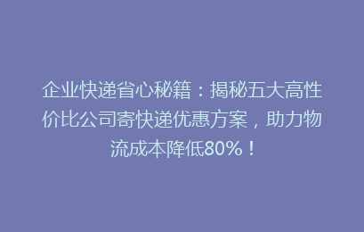 企业快递省心秘籍：揭秘五大高性价比公司寄快递优惠方案，助力物流成本降低80%！