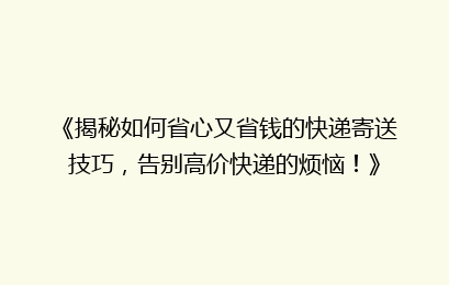 《揭秘如何省心又省钱的快递寄送技巧，告别高价快递的烦恼！》