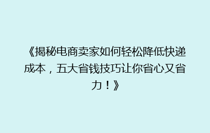 《揭秘电商卖家如何轻松降低快递成本，五大省钱技巧让你省心又省力！》