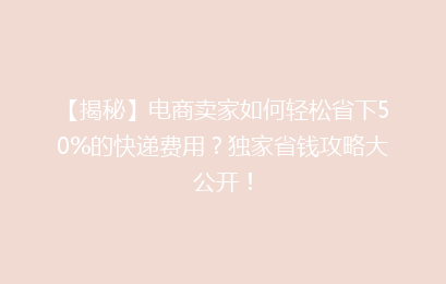 【揭秘】电商卖家如何轻松省下50%的快递费用？独家省钱攻略大公开！