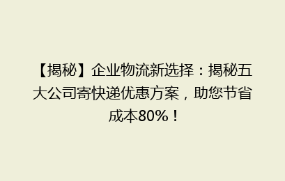 【揭秘】企业物流新选择：揭秘五大公司寄快递优惠方案，助您节省成本80%！