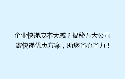 企业快递成本大减?揭秘五大公司寄快递优惠方案,助您省心省力!