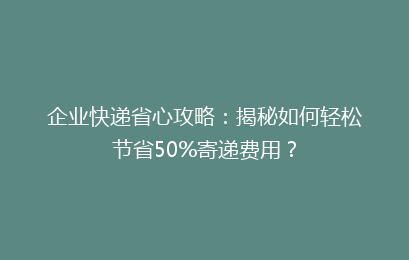 企业快递省心攻略：揭秘如何轻松节省50%寄递费用？