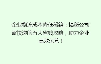 企业物流成本降低秘籍：揭秘公司寄快递的五大省钱攻略，助力企业高效运营！