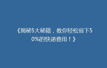 《揭秘5大秘籍,教你轻松省下50%的快递费用!》