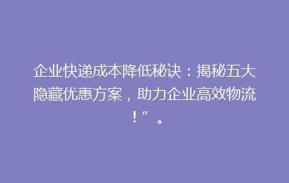 企业快递成本降低秘诀：揭秘五大隐藏优惠方案，助力企业高效物流！”。