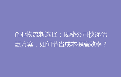 企业物流新选择：揭秘公司快递优惠方案，如何节省成本提高效率？