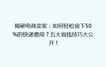 揭秘电商卖家：如何轻松省下50%的快递费用？五大省钱技巧大公开！