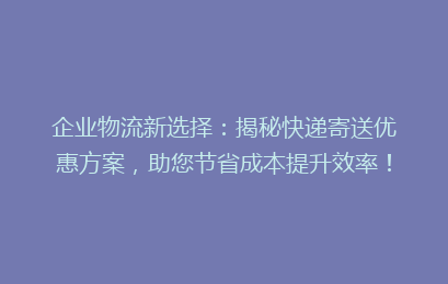 企业物流新选择：揭秘快递寄送优惠方案，助您节省成本提升效率！