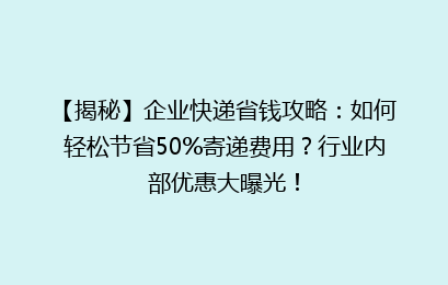 【揭秘】企业快递省钱攻略：如何轻松节省50%寄递费用？行业内部优惠大曝光！