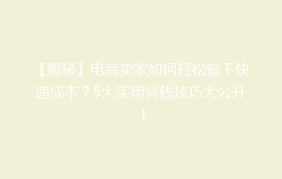 【揭秘】电商卖家如何轻松省下快递成本？5大实用省钱技巧大公开！