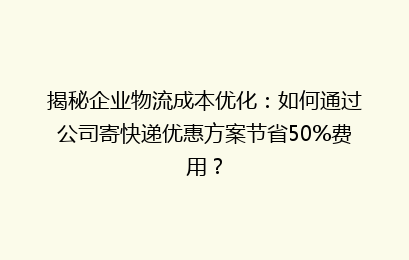 揭秘企业物流成本优化：如何通过公司寄快递优惠方案节省50%费用？