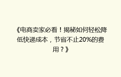 《电商卖家必看！揭秘如何轻松降低快递成本，节省不止20%的费用？》