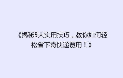 《揭秘5大实用技巧，教你如何轻松省下寄快递费用！》