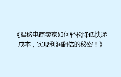 《揭秘电商卖家如何轻松降低快递成本，实现利润翻倍的秘密！》