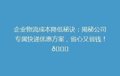 企业物流成本降低秘诀：揭秘公司专属快递优惠方案，省心又省钱！🚀
