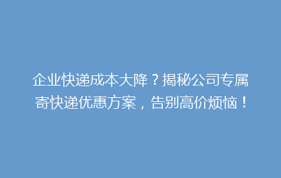 企业快递成本大降？揭秘公司专属寄快递优惠方案，告别高价烦恼！